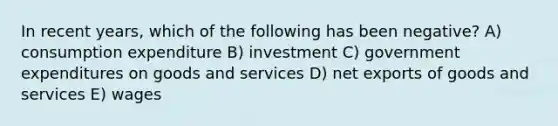 In recent years, which of the following has been negative? A) consumption expenditure B) investment C) government expenditures on goods and services D) net exports of goods and services E) wages