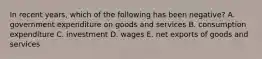 In recent​ years, which of the following has been​ negative? A. government expenditure on goods and services B. consumption expenditure C. investment D. wages E. net exports of goods and services