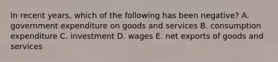 In recent​ years, which of the following has been​ negative? A. government expenditure on goods and services B. consumption expenditure C. investment D. wages E. net exports of goods and services