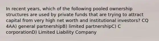 In recent years, which of the following pooled ownership structures are used by private funds that are trying to attract capital from very high net worth and institutional investors? CQ 4AA) general partnershipB) limited partnershipC) C corporationD) Limited Liability Company