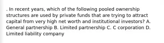 . In recent years, which of the following pooled ownership structures are used by private funds that are trying to attract capital from very high net worth and institutional investors? A. General partnership B. Limited partnership C. C corporation D. Limited liability company