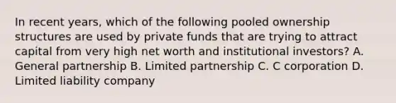 In recent years, which of the following pooled ownership structures are used by private funds that are trying to attract capital from very high net worth and institutional investors? A. General partnership B. Limited partnership C. C corporation D. Limited liability company