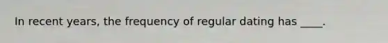 In recent years, the frequency of regular dating has ____.