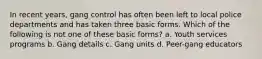 In recent years, gang control has often been left to local police departments and has taken three basic forms. Which of the following is not one of these basic forms? a. Youth services programs b. Gang details c. Gang units d. Peer-gang educators