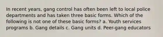 In recent years, gang control has often been left to local police departments and has taken three basic forms. Which of the following is not one of these basic forms? a. Youth services programs b. Gang details c. Gang units d. Peer-gang educators