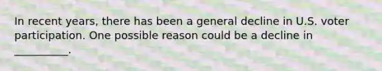In recent years, there has been a general decline in U.S. voter participation. One possible reason could be a decline in __________.
