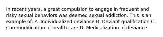 In recent years, a great compulsion to engage in frequent and risky sexual behaviors was deemed sexual addiction. This is an example of: A. Individualized deviance B. Deviant qualification C. Commodification of health care D. Medicalization of deviance