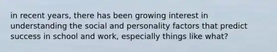 in recent years, there has been growing interest in understanding the social and personality factors that predict success in school and work, especially things like what?