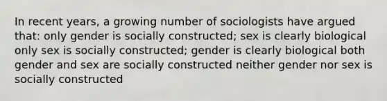 In recent years, a growing number of sociologists have argued that: only gender is socially constructed; sex is clearly biological only sex is socially constructed; gender is clearly biological both gender and sex are socially constructed neither gender nor sex is socially constructed