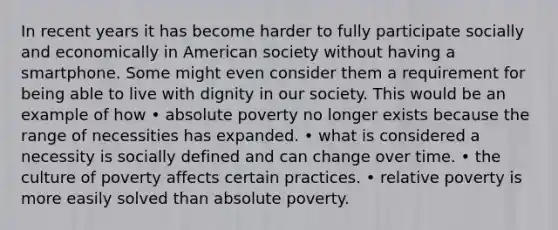 In recent years it has become harder to fully participate socially and economically in American society without having a smartphone. Some might even consider them a requirement for being able to live with dignity in our society. This would be an example of how • absolute poverty no longer exists because the range of necessities has expanded. • what is considered a necessity is socially defined and can change over time. • the culture of poverty affects certain practices. • relative poverty is more easily solved than absolute poverty.