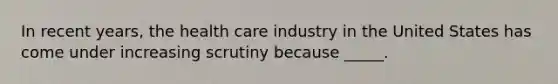 In recent years, the health care industry in the United States has come under increasing scrutiny because _____.