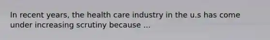 In recent years, the health care industry in the u.s has come under increasing scrutiny because ...