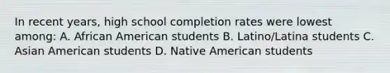 In recent years, high school completion rates were lowest among: A. African American students B. Latino/Latina students C. Asian American students D. Native American students