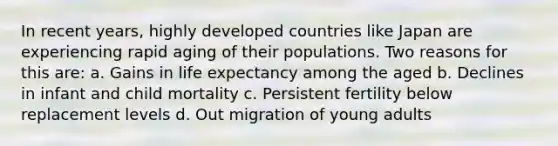 In recent years, highly developed countries like Japan are experiencing rapid aging of their populations. Two reasons for this are: a. Gains in life expectancy among the aged b. Declines in infant and child mortality c. Persistent fertility below replacement levels d. Out migration of young adults