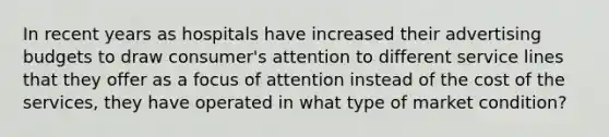 In recent years as hospitals have increased their advertising budgets to draw consumer's attention to different service lines that they offer as a focus of attention instead of the cost of the services, they have operated in what type of market condition?