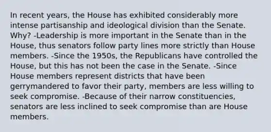 In recent years, the House has exhibited considerably more intense partisanship and ideological division than the Senate. Why? -Leadership is more important in the Senate than in the House, thus senators follow party lines more strictly than House members. -Since the 1950s, the Republicans have controlled the House, but this has not been the case in the Senate. -Since House members represent districts that have been gerrymandered to favor their party, members are less willing to seek compromise. -Because of their narrow constituencies, senators are less inclined to seek compromise than are House members.