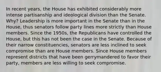 In recent years, the House has exhibited considerably more intense partisanship and ideological division than the Senate. Why? Leadership is more important in the Senate than in the House, thus senators follow party lines more strictly than House members. Since the 1950s, the Republicans have controlled the House, but this has not been the case in the Senate. Because of their narrow constituencies, senators are less inclined to seek compromise than are House members. Since House members represent districts that have been gerrymandered to favor their party, members are less willing to seek compromise.