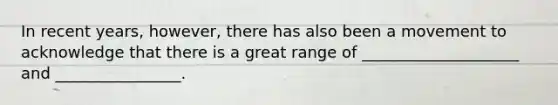 In recent years, however, there has also been a movement to acknowledge that there is a great range of ____________________ and ________________.