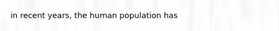 in recent years, the human population has