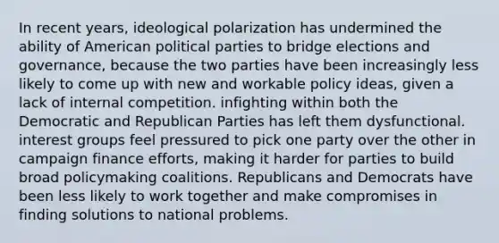 In recent years, ideological polarization has undermined the ability of American political parties to bridge elections and governance, because the two parties have been increasingly less likely to come up with new and workable policy ideas, given a lack of internal competition. infighting within both the Democratic and Republican Parties has left them dysfunctional. interest groups feel pressured to pick one party over the other in campaign finance efforts, making it harder for parties to build broad policymaking coalitions. Republicans and Democrats have been less likely to work together and make compromises in finding solutions to national problems.