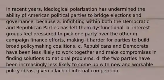 In recent years, ideological polarization has undermined the ability of American political parties to bridge elections and governance, because a. infighting within both the Democratic and Republican Parties has left them dysfunctional. b. interest groups feel pressured to pick one party over the other in campaign finance efforts, making it harder for parties to build broad policymaking coalitions. c. Republicans and Democrats have been less likely to work together and make compromises in finding solutions to national problems. d. the two parties have been increasingly less likely to come up with new and workable policy ideas, given a lack of internal competition.