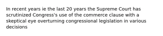 In recent years ie the last 20 years the Supreme Court has scrutinized Congress's use of the commerce clause with a skeptical eye overturning congressional legislation in various decisions