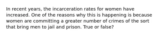 In recent years, the incarceration rates for women have increased. One of the reasons why this is happening is because women are committing a greater number of crimes of the sort that bring men to jail and prison. True or false?