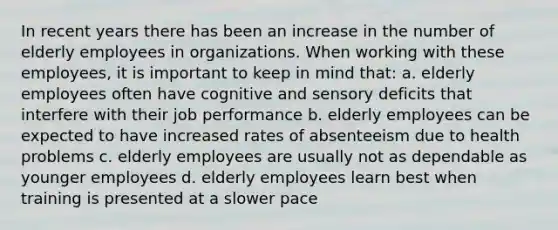 In recent years there has been an increase in the number of elderly employees in organizations. When working with these employees, it is important to keep in mind that: a. elderly employees often have cognitive and sensory deficits that interfere with their job performance b. elderly employees can be expected to have increased rates of absenteeism due to health problems c. elderly employees are usually not as dependable as younger employees d. elderly employees learn best when training is presented at a slower pace