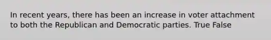 In recent years, there has been an increase in voter attachment to both the Republican and Democratic parties. True False