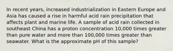 In recent years, increased industrialization in Eastern Europe and Asia has caused a rise in harmful acid rain precipitation that affects plant and marine life. A sample of acid rain collected in southeast China has a proton concentration 10,000 times greater than pure water and more than 100,000 times greater than seawater. What is the approximate pH of this sample?