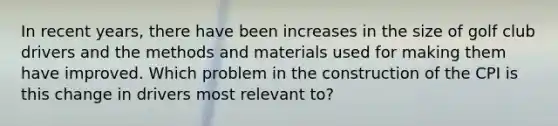 In recent years, there have been increases in the size of golf club drivers and the methods and materials used for making them have improved. Which problem in the construction of the CPI is this change in drivers most relevant to?