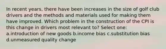 In recent years, there have been increases in the size of golf club drivers and the methods and materials used for making them have improved. Which problem in the construction of the CPI is this change in drivers most relevant to? Select one: a.introduction of new goods b.income bias c.substitution bias d.unmeasured quality change