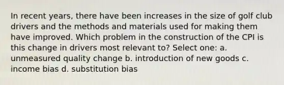 In recent years, there have been increases in the size of golf club drivers and the methods and materials used for making them have improved. Which problem in the construction of the CPI is this change in drivers most relevant to? Select one: a. unmeasured quality change b. introduction of new goods c. income bias d. substitution bias