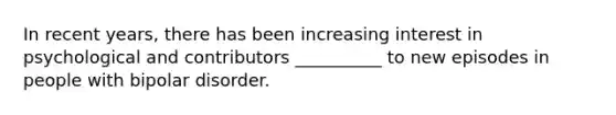 In recent years, there has been increasing interest in psychological and contributors __________ to new episodes in people with bipolar disorder.