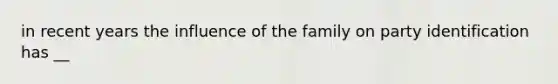 in recent years the influence of the family on party identification has __