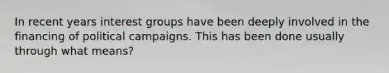 In recent years interest groups have been deeply involved in the financing of political campaigns. This has been done usually through what means?