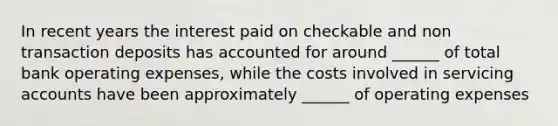 In recent years the interest paid on checkable and non transaction deposits has accounted for around ______ of total bank operating expenses, while the costs involved in servicing accounts have been approximately ______ of operating expenses