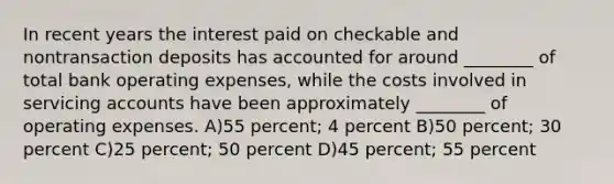 In recent years the interest paid on checkable and nontransaction deposits has accounted for around ________ of total bank operating expenses, while the costs involved in servicing accounts have been approximately ________ of operating expenses. A)55 percent; 4 percent B)50 percent; 30 percent C)25 percent; 50 percent D)45 percent; 55 percent