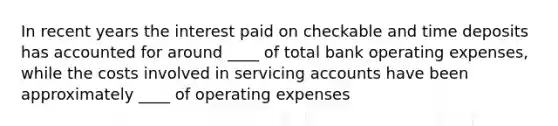 In recent years the interest paid on checkable and time deposits has accounted for around ____ of total bank operating expenses, while the costs involved in servicing accounts have been approximately ____ of operating expenses