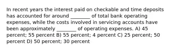 In recent years the interest paid on checkable and time deposits has accounted for around ________ of total bank operating expenses, while the costs involved in servicing accounts have been approximately ________ of operating expenses. A) 45 percent; 55 percent B) 55 percent; 4 percent C) 25 percent; 50 percent D) 50 percent; 30 percent