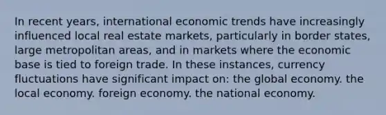 In recent years, international economic trends have increasingly influenced local real estate markets, particularly in border states, large metropolitan areas, and in markets where the economic base is tied to foreign trade. In these instances, currency fluctuations have significant impact on: the global economy. the local economy. foreign economy. the national economy.