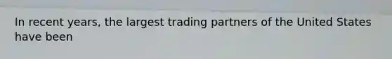 In recent years, the largest trading partners of the United States have been