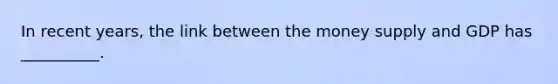 In recent years, the link between the money supply and GDP has __________.
