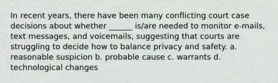 In recent years, there have been many conflicting court case decisions about whether ______ is/are needed to monitor e-mails, text messages, and voicemails, suggesting that courts are struggling to decide how to balance privacy and safety. a. reasonable suspicion b. probable cause c. warrants d. technological changes