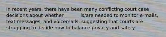 In recent years, there have been many conflicting court case decisions about whether ______ is/are needed to monitor e-mails, text messages, and voicemails, suggesting that courts are struggling to decide how to balance privacy and safety.