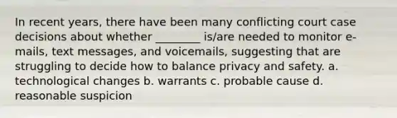 In recent years, there have been many conflicting court case decisions about whether ________ is/are needed to monitor e-mails, text messages, and voicemails, suggesting that are struggling to decide how to balance privacy and safety. a. technological changes b. warrants c. probable cause d. reasonable suspicion