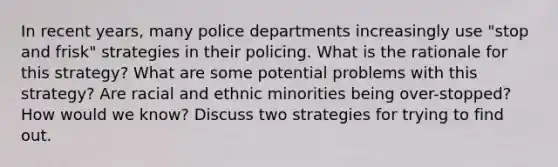 In recent years, many police departments increasingly use "stop and frisk" strategies in their policing. What is the rationale for this strategy? What are some potential problems with this strategy? Are racial and ethnic minorities being over-stopped? How would we know? Discuss two strategies for trying to find out.