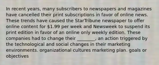 In recent years, many subscribers to newspapers and magazines have cancelled their print subscriptions in favor of online news. These trends have caused the StarTribune newspaper to offer online content for 1.99 per week and Newsweek to suspend its print edition in favor of an online only weekly edition. These companies had to change their ________, an action triggered by the technological and social changes in their marketing environments. organizational cultures marketing plan. goals or objectives