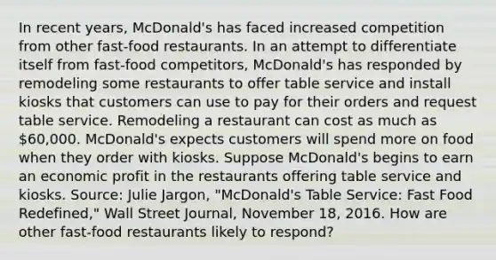 In recent​ years, McDonald's has faced increased competition from other​ fast-food restaurants. In an attempt to differentiate itself from​ fast-food competitors,​ McDonald's has responded by remodeling some restaurants to offer table service and install kiosks that customers can use to pay for their orders and request table service. Remodeling a restaurant can cost as much as​ 60,000. McDonald's expects customers will spend more on food when they order with kiosks. Suppose​ McDonald's begins to earn an economic profit in the restaurants offering table service and kiosks. ​Source: Julie​ Jargon, "McDonald's Table​ Service: Fast Food​ Redefined," Wall Street Journal​, November​ 18, 2016. How are other​ fast-food restaurants likely to​ respond?