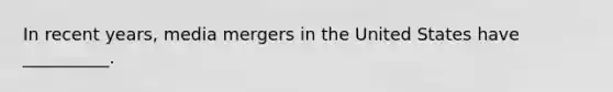 In recent years, media mergers in the United States have __________.